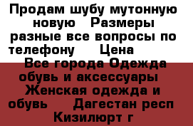 Продам шубу мутонную новую . Размеры разные,все вопросы по телефону.  › Цена ­ 10 000 - Все города Одежда, обувь и аксессуары » Женская одежда и обувь   . Дагестан респ.,Кизилюрт г.